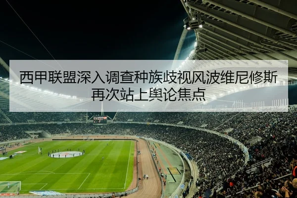 西甲联盟深入调查种族歧视风波维尼修斯再次站上舆论焦点