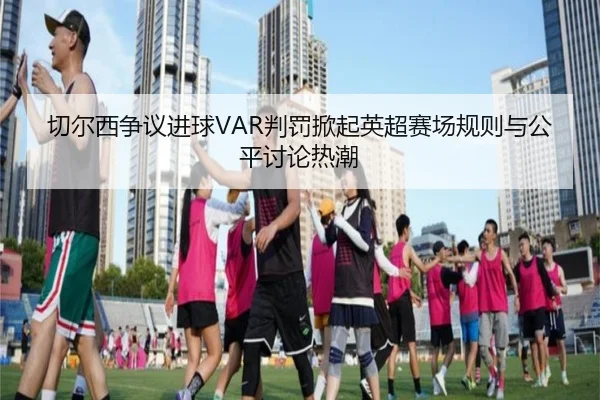 切尔西争议进球VAR判罚掀起英超赛场规则与公平讨论热潮