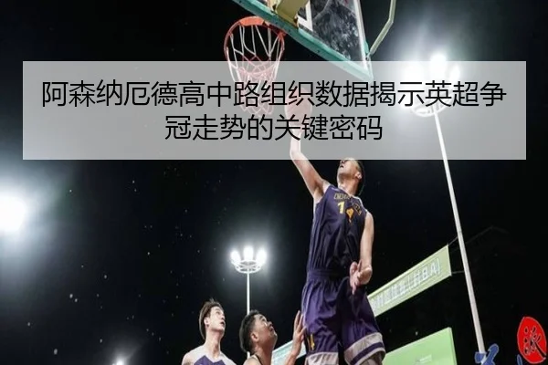 阿森纳厄德高中路组织数据揭示英超争冠走势的关键密码