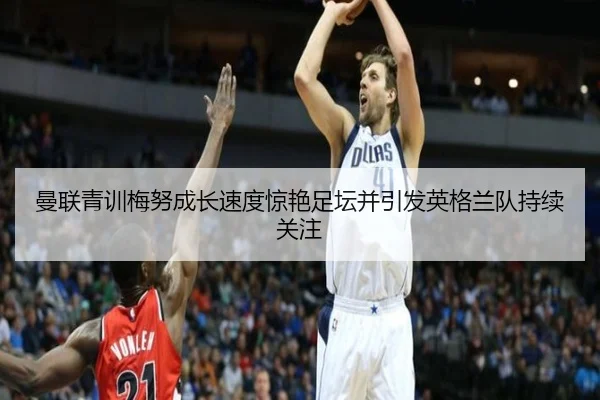 曼联青训梅努成长速度惊艳足坛并引发英格兰队持续关注