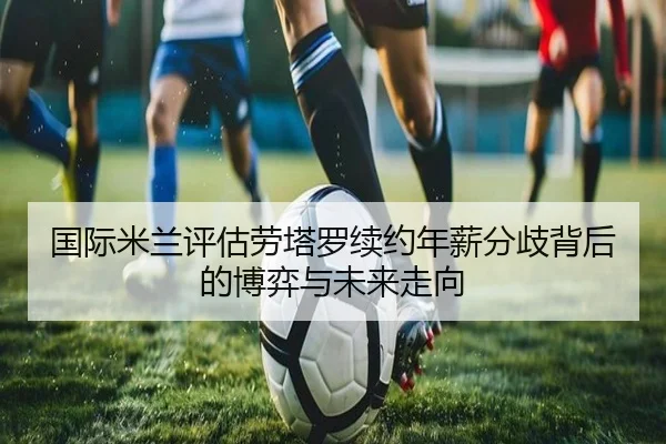 国际米兰评估劳塔罗续约年薪分歧背后的博弈与未来走向