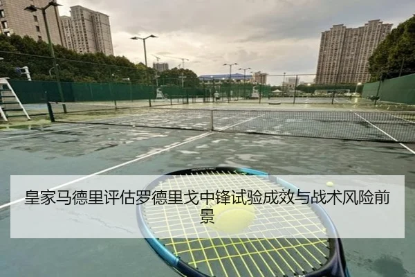 皇家马德里评估罗德里戈中锋试验成效与战术风险前景